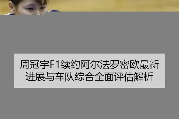 周冠宇F1续约阿尔法罗密欧最新进展与车队综合全面评估解析